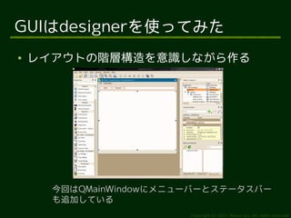 GUIはdesignerを使ってみた
●   レイアウトの階層構造を意識しながら作る




      今回はQMainWindowにメニューバーとステータスバー
      も追加している
                        Copyright (c) 2011 Ransui Iso, All rights reserved.
 