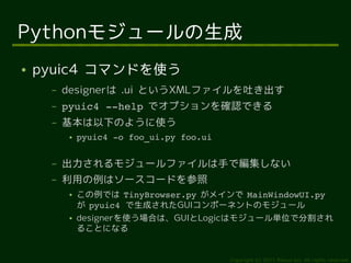 Pythonモジュールの生成
●   pyuic4 コマンドを使う
     –   designerは .ui というXMLファイルを吐き出す
     –   pyuic4 ­­help でオプションを確認できる
     –   基本は以下のように使う
         ●   pyuic4 ­o foo_ui.py foo.ui


     –   出力されるモジュールファイルは手で編集しない
     –   利用の例はソースコードを参照
         ●   この例では TinyBrowser.py がメインで MainWindowUI.py
             が pyuic4 で生成されたGUIコンポーネントのモジュール
         ●   designerを使う場合は、GUIとLogicはモジュール単位で分割され
             ることになる


                                          Copyright (c) 2011 Ransui Iso, All rights reserved.
 
