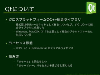 Qtについて
●   クロスプラットフォームのC++総合ライブラリ
     –   最初期はGUIツールキットとして作られていたが、すぐにC++の総
         合ライブラリに成長した
     –   Windows, MacOSX, X11を主要として複数のプラットフォームに
         対応している


●   ライセンス形態
     –   LGPL 2.1 + Commercial のデュアルライセンス


●   読み方
     –   「きゅーと」と読むらしい
     –   「きゅーてぃー」でもおおよそ通じると思われる


                                    Copyright (c) 2011 Ransui Iso, All rights reserved.
 