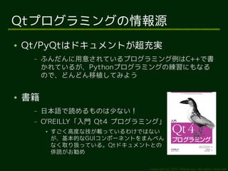 Qtプログラミングの情報源
●   Qt/PyQtはドキュメントが超充実
     –   ふんだんに用意されているプログラミング例はC++で書
         かれているが、Pythonプログラミングの練習にもなる
         ので、どんどん移植してみよう


●   書籍
     –   日本語で読めるものは少ない！
     –   O'REILLY「入門 Qt4 プログラミング」
         ●   すごく高度な技が載っているわけではない
             が、基本的なGUIコンポーネントをまんべん
             なく取り扱っている。Qtドキュメントとの
             併読がお勧め

                               Copyright (c) 2011 Ransui Iso, All rights reserved.
 