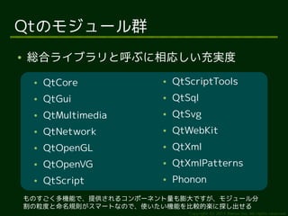 Qtのモジュール群
●   総合ライブラリと呼ぶに相応しい充実度
     ●   QtCore          ●   QtScriptTools
     ●   QtGui           ●   QtSql
     ●   QtMultimedia    ●   QtSvg
     ●   QtNetwork       ●   QtWebKit
     ●   QtOpenGL        ●   QtXml
     ●   QtOpenVG        ●   QtXmlPatterns
     ●   QtScript        ●   Phonon
    ものすごく多機能で、提供されるコンポーネント量も膨大ですが、モジュール分
    割の粒度と命名規則がスマートなので、使いたい機能を比較的楽に探し出せる
                                Copyright (c) 2011 Ransui Iso, All rights reserved.
 