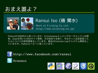 ޤ˭裿

               Ransui Iso ( mˮ)
               Work at X-Listing Co, Ltd.
               http://www.xlisting.co.jp/


Python1998꤫ʹäƤޤE-Commerce󥸥䥵`󥸥_
kZopeäWeb_kɫUơϥͥåȎڸť
ƥˤĤƤо_k򤷤ƤޤCommon Lispǥƥ_k
ƤޤPythonإө`ʹäƤޤ



  http://www.facebook.com/ransui

  @ransui


                                  Copyright (c) 2011 Ransui Iso, All rights reserved.
 