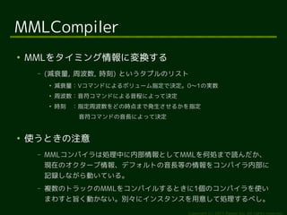 MMLCompiler
●
    MMLをタイミング情報に変換する
     –   (減衰量, 周波数, 時刻) というタプルのリスト
         ●
             減衰量：Vコマンドによるボリューム指定で決定。0〜1の実...