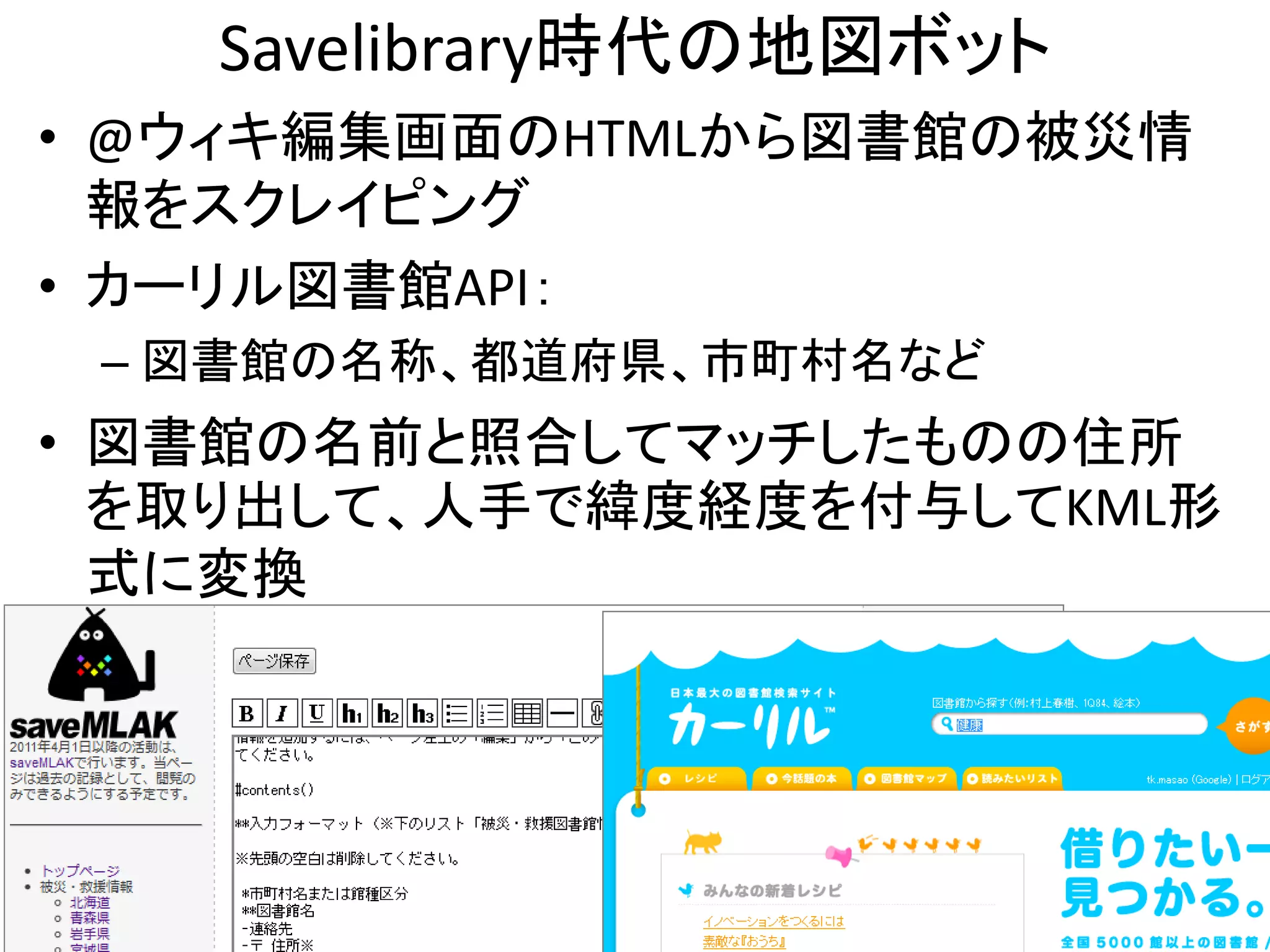 Savelibrary時代の地図ボット
• @ウィキ編集画面のHTMLから図書館の被災情
  報をスクレイピング
• カーリル図書館API：
 – 図書館の名称、都道府県、市町村名など
• 図書館の名前と照合してマッチしたものの住所
  を取り出して、人手で緯度経度を付与してKML形
  式に変換




                         11
 