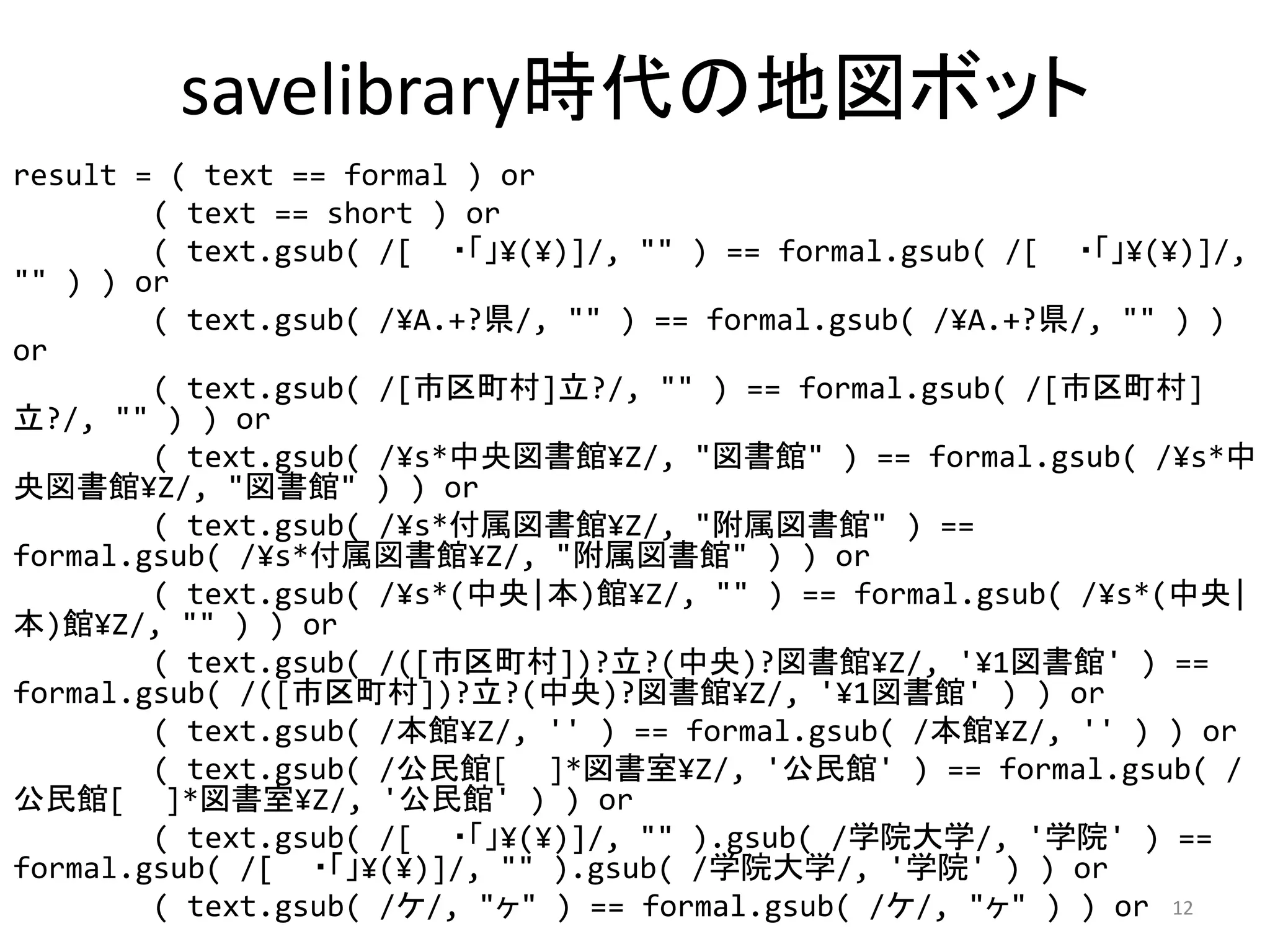 savelibrary時代の地図ボット
result = ( text == formal ) or
        ( text == short ) or
        ( text.gsub( /[ ・「」¥(¥)]/, "" ) == formal.gsub( /[ ・「」¥(¥)]/, 
"" ) ) or
        ( text.gsub( /¥A.+?県/, "" ) == formal.gsub( /¥A.+?県/, "" ) ) 
or
        ( text.gsub( /[市区町村]立?/, "" ) == formal.gsub( /[市区町村]
立?/, "" ) ) or
        ( text.gsub( /¥s*中央図書館¥Z/, "図書館" ) == formal.gsub( /¥s*中
央図書館¥Z/, "図書館" ) ) or
        ( text.gsub( /¥s*付属図書館¥Z/, "附属図書館" ) == 
formal.gsub( /¥s*付属図書館¥Z/, "附属図書館" ) ) or
        ( text.gsub( /¥s*(中央|本)館¥Z/, "" ) == formal.gsub( /¥s*(中央|
本)館¥Z/, "" ) ) or
        ( text.gsub( /([市区町村])?立?(中央)?図書館¥Z/, '¥1図書館' ) == 
formal.gsub( /([市区町村])?立?(中央)?図書館¥Z/, '¥1図書館' ) ) or
        ( text.gsub( /本館¥Z/, '' ) == formal.gsub( /本館¥Z/, '' ) ) or
        ( text.gsub( /公民館[  ]*図書室¥Z/, '公民館' ) == formal.gsub( /
公民館[  ]*図書室¥Z/, '公民館' ) ) or
        ( text.gsub( /[ ・「」¥(¥)]/, "" ).gsub( /学院大学/, '学院' ) == 
formal.gsub( /[ ・「」¥(¥)]/, "" ).gsub( /学院大学/, '学院' ) ) or
        ( text.gsub( /ケ/, "ヶ" ) == formal.gsub( /ケ/, "ヶ" ) ) or 12
 