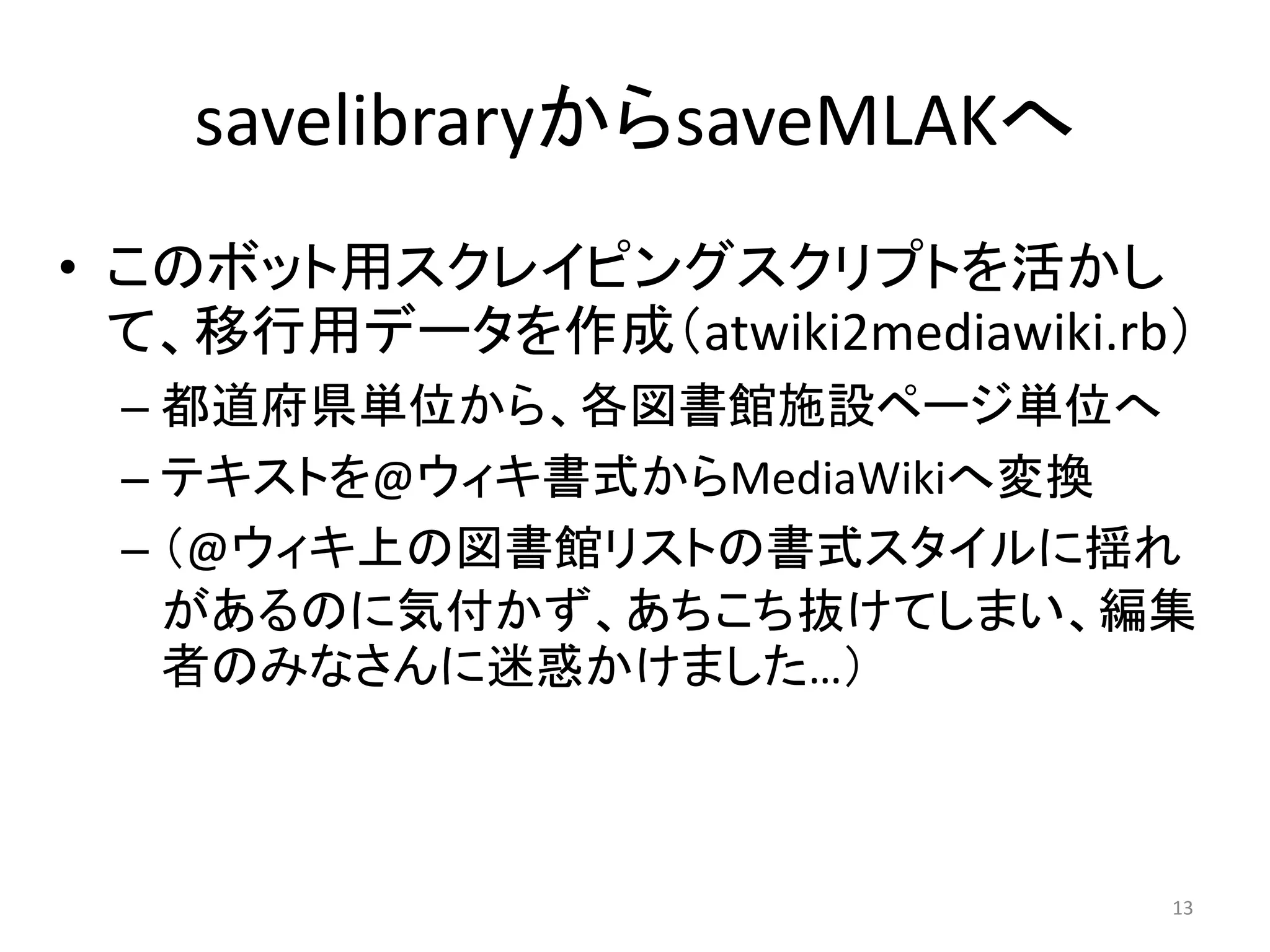 savelibraryからsaveMLAKへ
• このボット用スクレイピングスクリプトを活かし
  て、移行用データを作成（atwiki2mediawiki.rb）
 – 都道府県単位から、各図書館施設ページ単位へ
 – テキストを@ウィキ書式からMediaWikiへ変換
 – （@ウィキ上の図書館リストの書式スタイルに揺れ
   があるのに気付かず、あちこち抜けてしまい、編集
   者のみなさんに迷惑かけました…）



                                 13
 