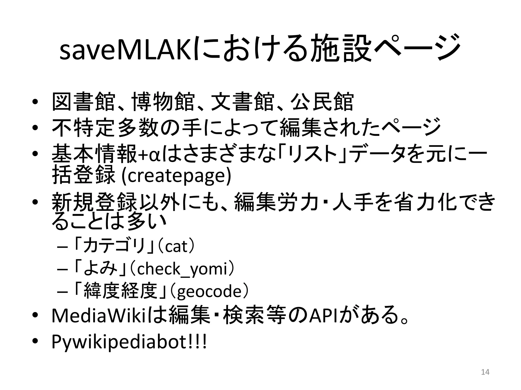 saveMLAKにおける施設ページ
• 図書館、博物館、文書館、公民館
• 不特定多数の手によって編集されたページ
• 基本情報+αはさまざまな「リスト」データを元に一
  括登録 (createpage)
• 新規登録以外にも、編集労力・人手を省力化でき
  ることは多い
 – 「カテゴリ」（cat）
 – 「よみ」（check_yomi）
 – 「緯度経度」（geocode）
• MediaWikiは編集・検索等のAPIがある。
• Pywikipediabot!!!
                             14
 