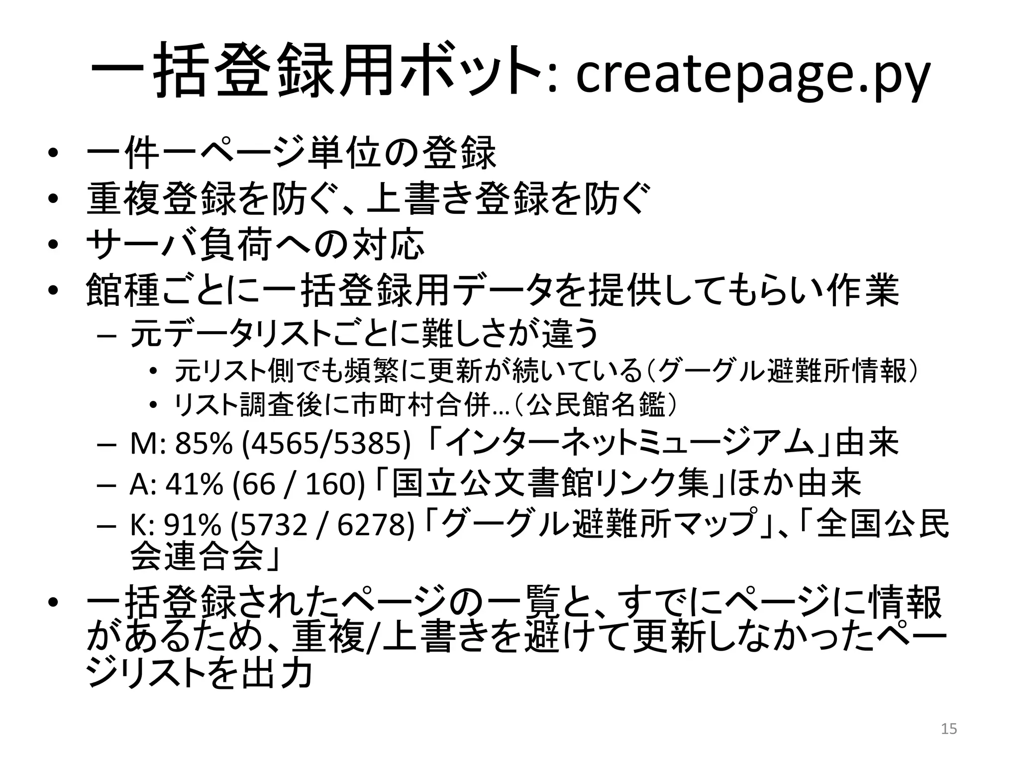 一括登録用ボット: createpage.py
•   一件一ページ単位の登録
•   重複登録を防ぐ、上書き登録を防ぐ
•   サーバ負荷への対応
•   館種ごとに一括登録用データを提供してもらい作業
    – 元データリストごとに難しさが違う
      • 元リスト側でも頻繁に更新が続いている（グーグル避難所情報）
      • リスト調査後に市町村合併…（公民館名鑑）
    – M: 85% (4565/5385)  「インターネットミュージアム」由来
    – A: 41% (66 / 160) 「国立公文書館リンク集」ほか由来
    – K: 91% (5732 / 6278) 「グーグル避難所マップ」、「全国公民
      会連合会」
• 一括登録されたページの一覧と、すでにページに情報
  があるため、重複/上書きを避けて更新しなかったペー
  ジリストを出力
                                            15
 