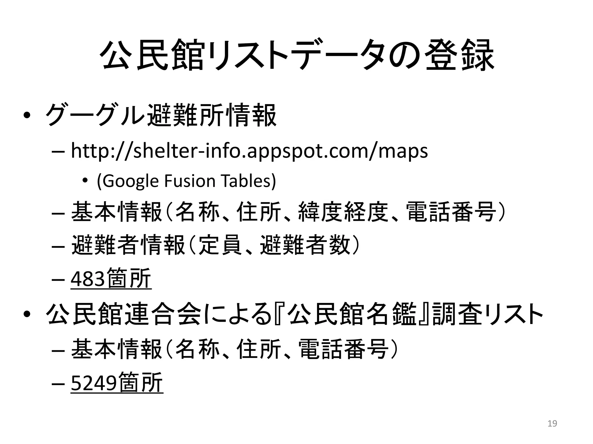 公民館リストデータの登録
• グーグル避難所情報
 – http://shelter‐info.appspot.com/maps
   • (Google Fusion Tables)
 – 基本情報（名称、住所、緯度経度、電話番号）
 – 避難者情報（定員、避難者数）
 – 483箇所
• 公民館連合会による『公民館名鑑』調査リスト
 – 基本情報（名称、住所、電話番号）
 – 5249箇所
                                          19
 