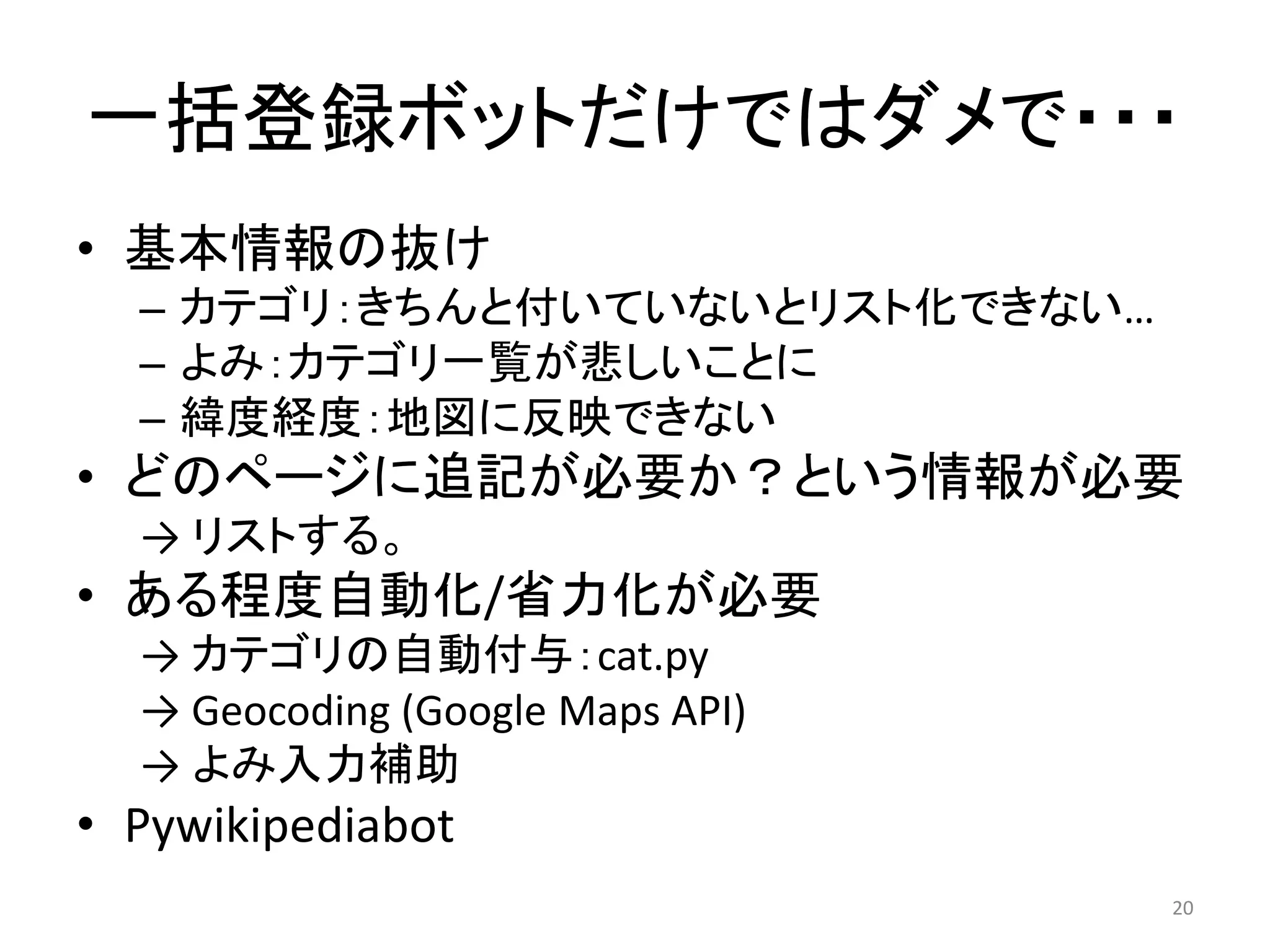 一括登録ボットだけではダメで・・・
• 基本情報の抜け
  – カテゴリ：きちんと付いていないとリスト化できない…
  – よみ：カテゴリ一覧が悲しいことに
  – 緯度経度：地図に反映できない
• どのページに追記が必要か？という情報が必要
  → リストする。
• ある程度自動化/省力化が必要
  → カテゴリの自動付与：cat.py
  → Geocoding (Google Maps API) 
  → よみ入力補助
• Pywikipediabot
                                   20
 