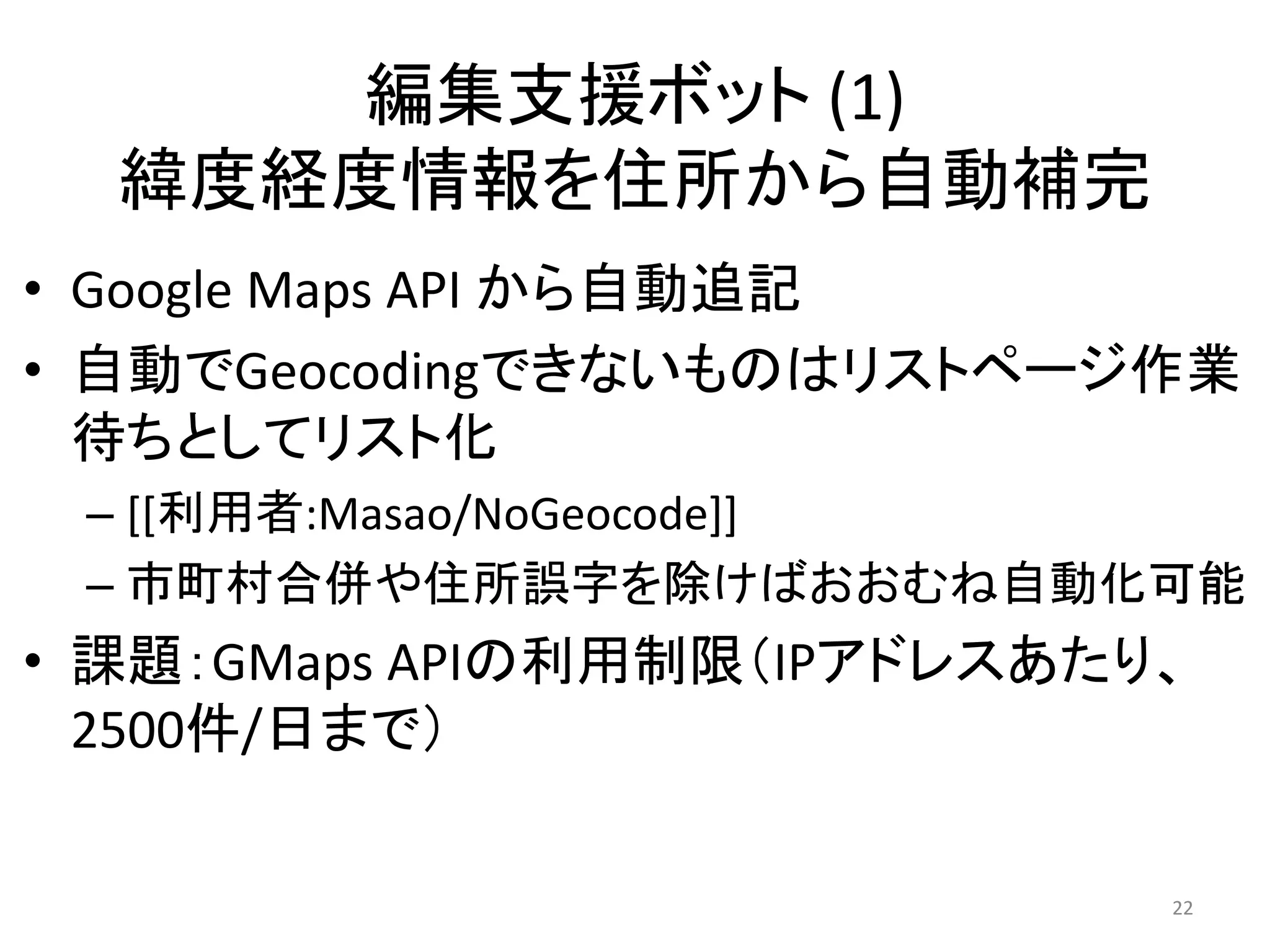編集支援ボット (1)
  緯度経度情報を住所から自動補完
• Google Maps API から自動追記
• 自動でGeocodingできないものはリストページ作業
  待ちとしてリスト化
 – [[利用者:Masao/NoGeocode]]
 – 市町村合併や住所誤字を除けばおおむね自動化可能
• 課題：GMaps APIの利用制限（IPアドレスあたり、
  2500件/日まで）

                             22
 