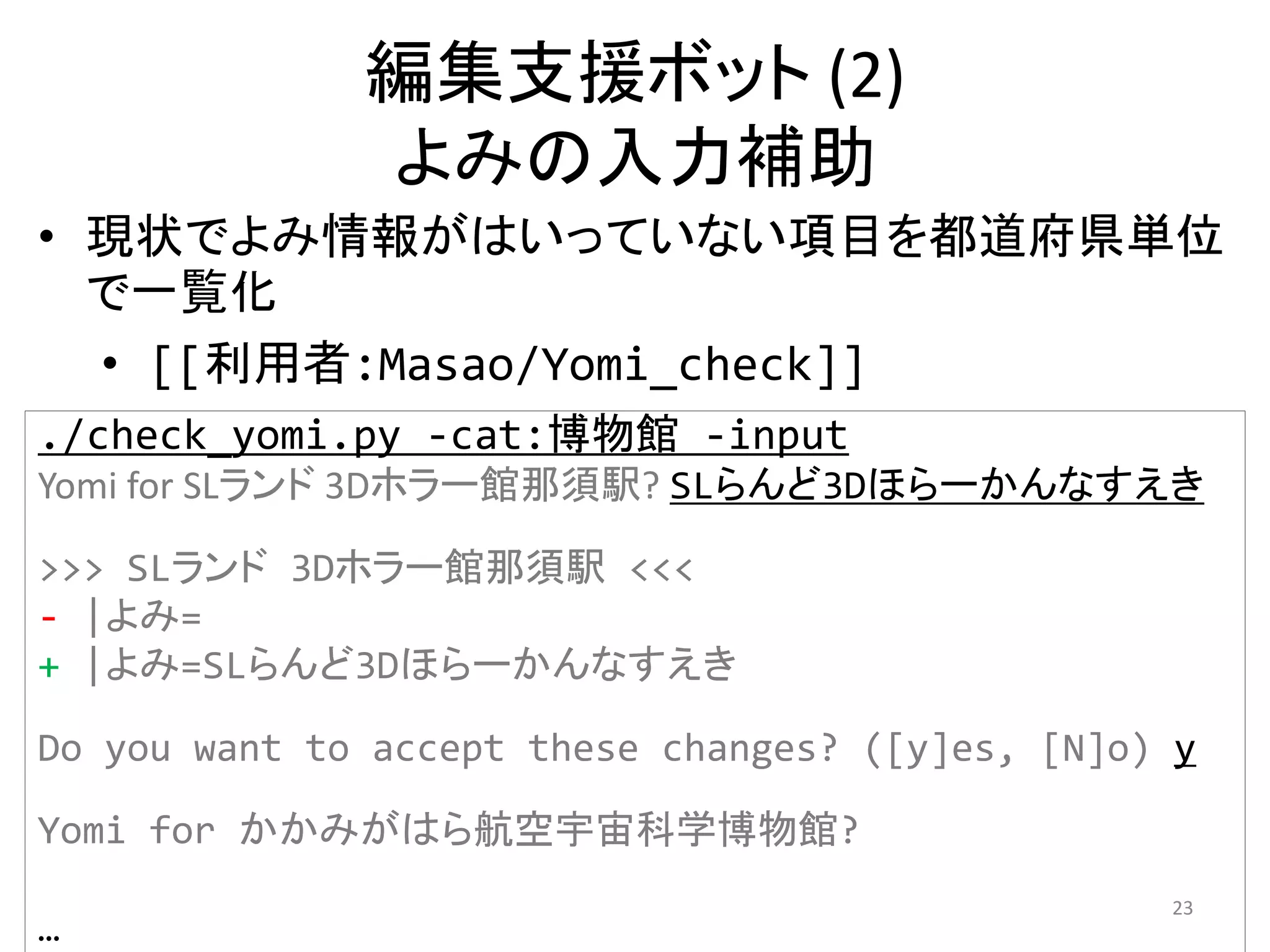 編集支援ボット (2)
              よみの入力補助
• 現状でよみ情報がはいっていない項目を都道府県単位
  で一覧化
  • [[利用者:Masao/Yomi_check]]
./check_yomi.py ‐cat:博物館 ‐input
Yomi for SLランド 3Dホラー館那須駅? SLらんど3Dほらーかんなすえき

>>> SLランド 3Dホラー館那須駅 <<<
‐ |よみ=
+ |よみ=SLらんど3Dほらーかんなすえき

Do you want to accept these changes? ([y]es, [N]o) y

Yomi for かかみがはら航空宇宙科学博物館?
                                                  23
…
 