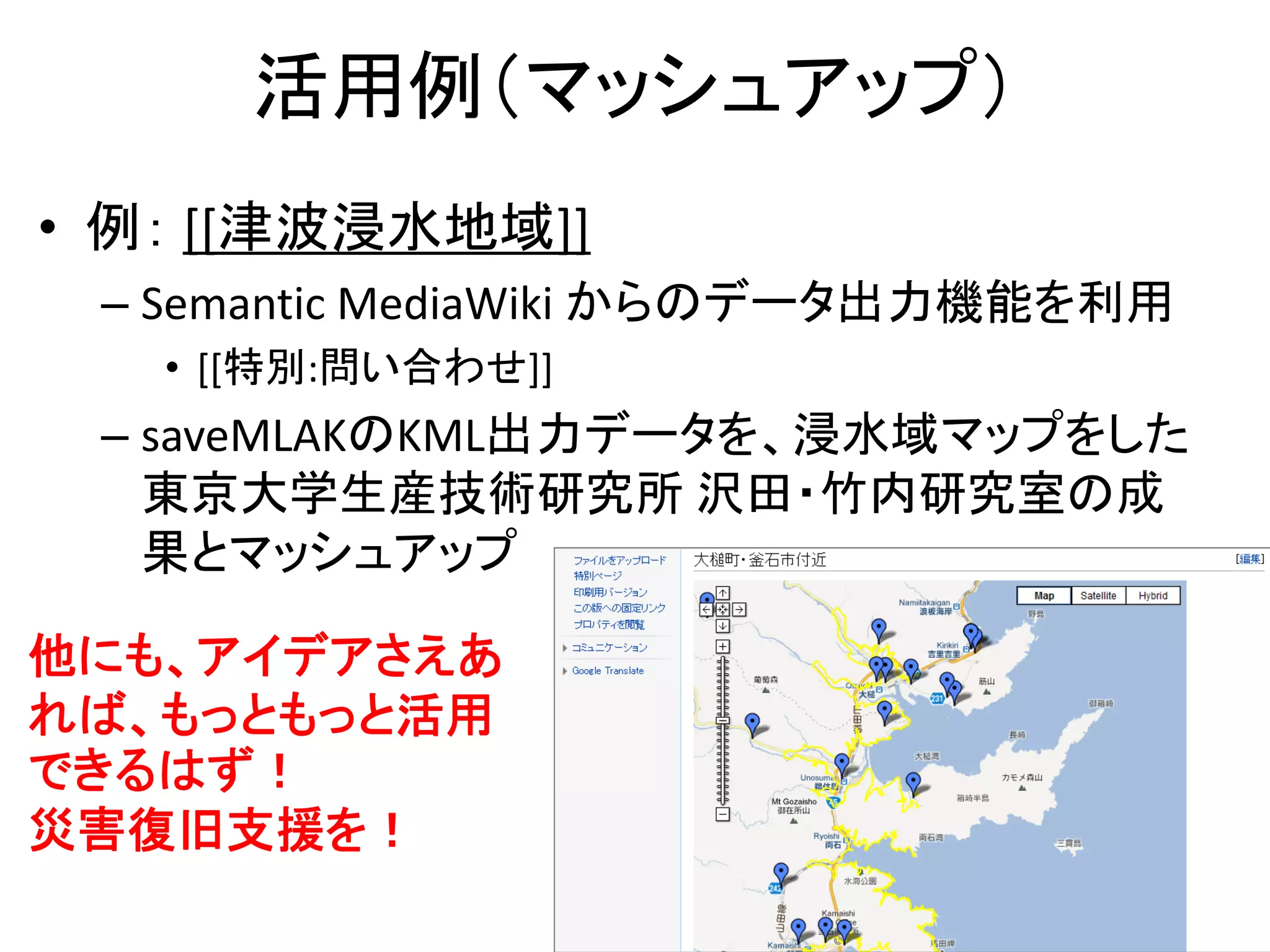 活用例（マッシュアップ）
• 例： [[津波浸水地域]]
 – Semantic MediaWiki からのデータ出力機能を利用
   • [[特別:問い合わせ]]
 – saveMLAKのKML出力データを、浸水域マップをした
   東京大学生産技術研究所 沢田・竹内研究室の成
   果とマッシュアップ

他にも、アイデアさえあ
れば、もっともっと活用
できるはず！
災害復旧支援を！
                                  24
 
