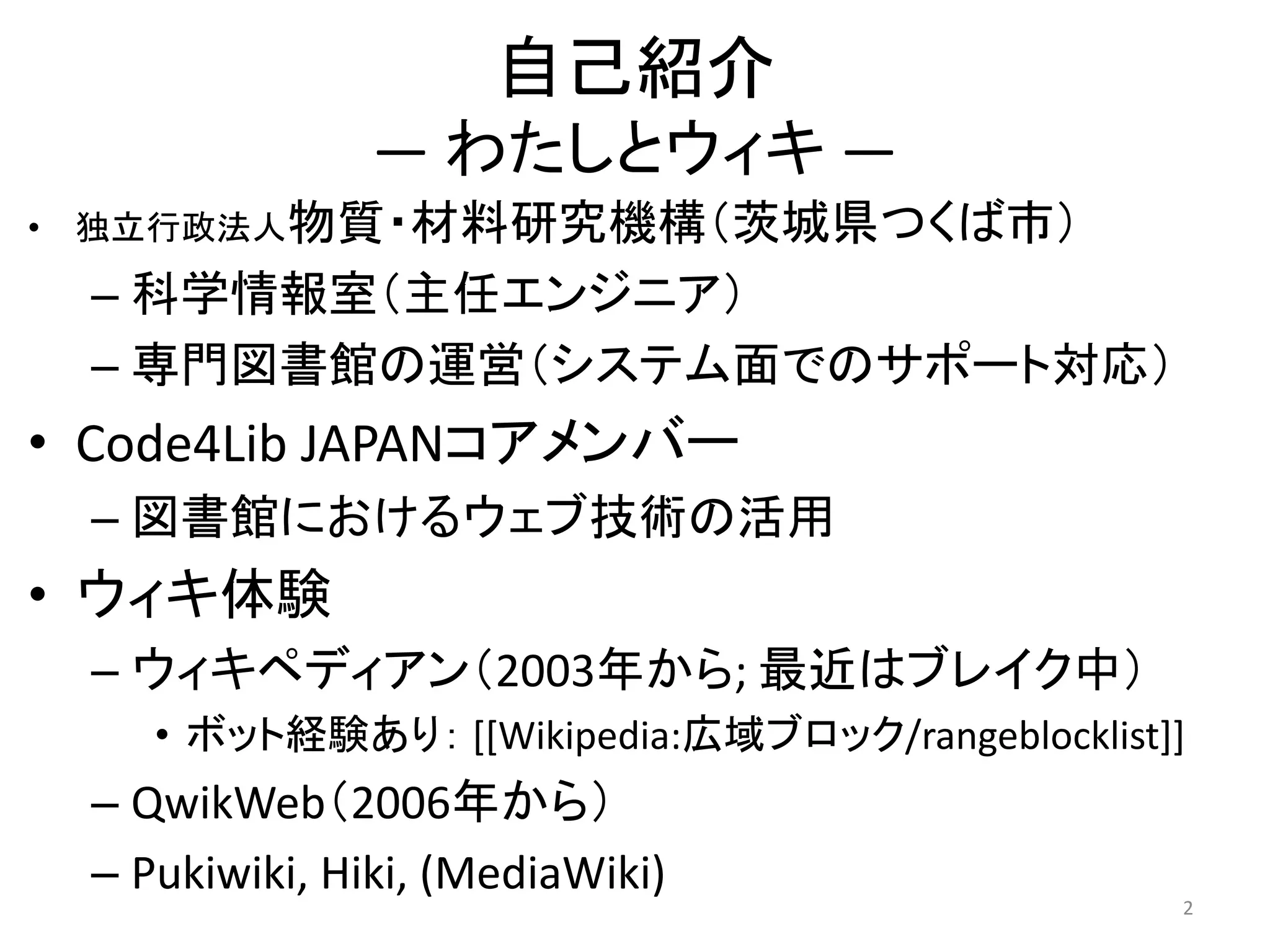 自己紹介
                  ― わたしとウィキ ―
•   独立行政法人物質・材料研究機構（茨城県つくば市）

    – 科学情報室（主任エンジニア）
    – 専門図書館の運営（システム面でのサポート対応）
• Code4Lib JAPANコアメンバー
    – 図書館におけるウェブ技術の活用
• ウィキ体験
    – ウィキペディアン（2003年から; 最近はブレイク中）
       • ボット経験あり： [[Wikipedia:広域ブロック/rangeblocklist]]
    – QwikWeb（2006年から）
    – Pukiwiki, Hiki, (MediaWiki)
                                                    2
 