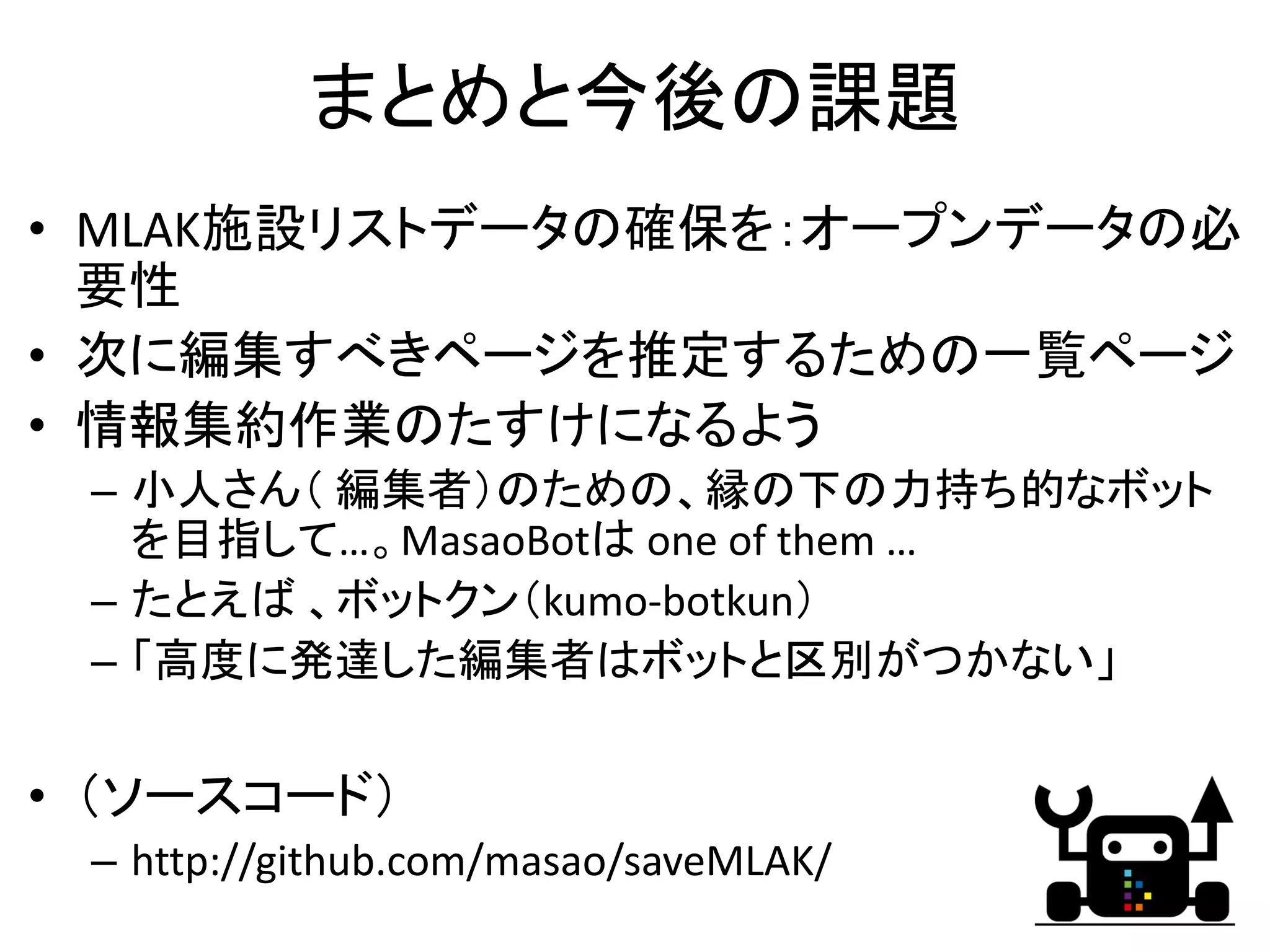 まとめと今後の課題
• MLAK施設リストデータの確保を：オープンデータの必
  要性
• 次に編集すべきページを推定するための一覧ページ
• 情報集約作業のたすけになるよう
 – 小人さん（ 編集者）のための、縁の下の力持ち的なボット
   を目指して…。MasaoBotは one of them … 
 – たとえば 、ボットクン（kumo‐botkun）
 – 「高度に発達した編集者はボットと区別がつかない」


• （ソースコード）
 – http://github.com/masao/saveMLAK/
                                       26
 