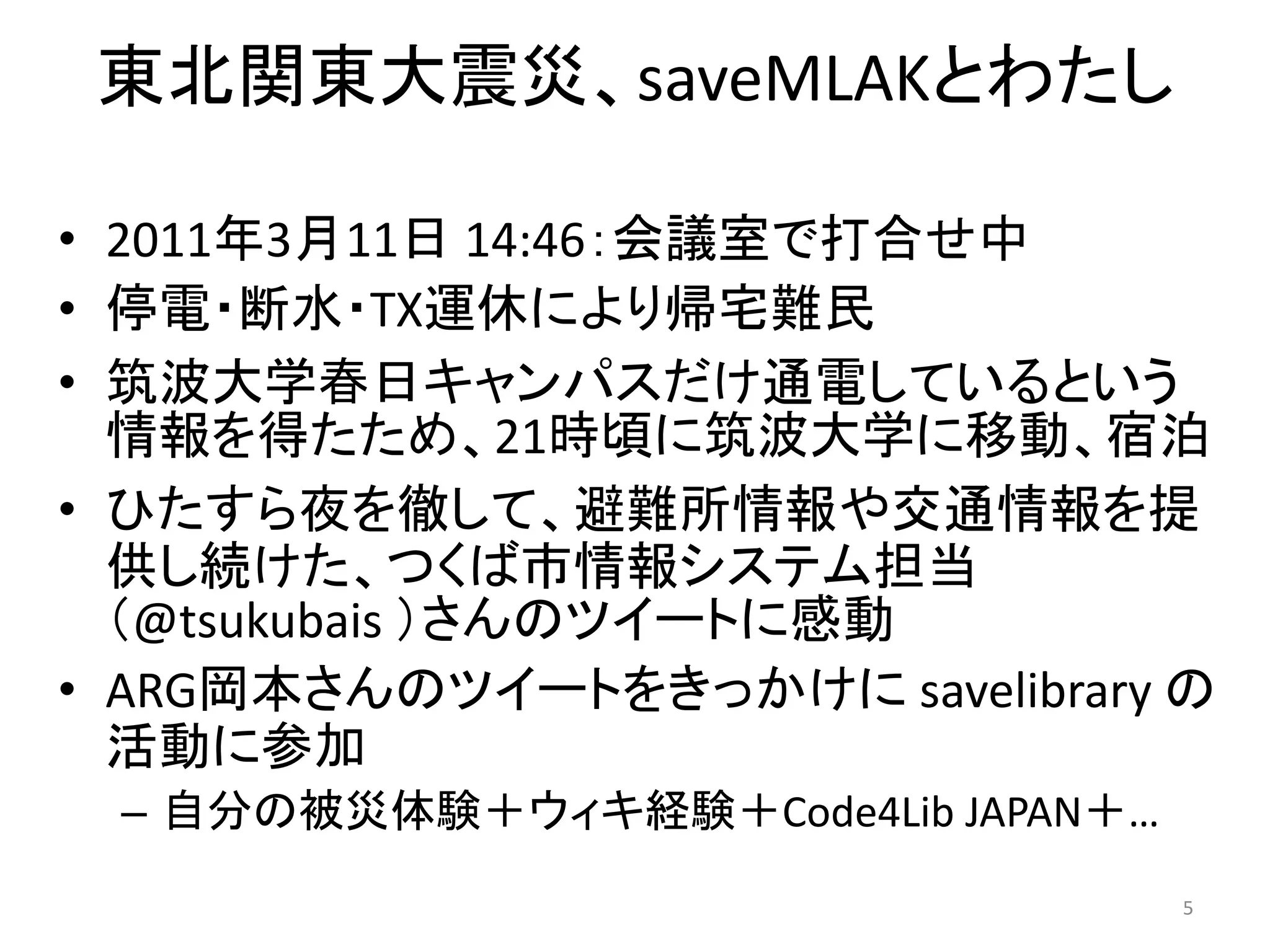 東北関東大震災、saveMLAKとわたし

• 2011年3月11日 14:46：会議室で打合せ中
• 停電・断水・TX運休により帰宅難民
• 筑波大学春日キャンパスだけ通電しているという
  情報を得たため、21時頃に筑波大学に移動、宿泊
• ひたすら夜を徹して、避難所情報や交通情報を提
  供し続けた、つくば市情報システム担当
  （@tsukubais ）さんのツイートに感動
• ARG岡本さんのツイートをきっかけに savelibrary の
  活動に参加
 – 自分の被災体験＋ウィキ経験＋Code4Lib JAPAN＋…
                                    5
 