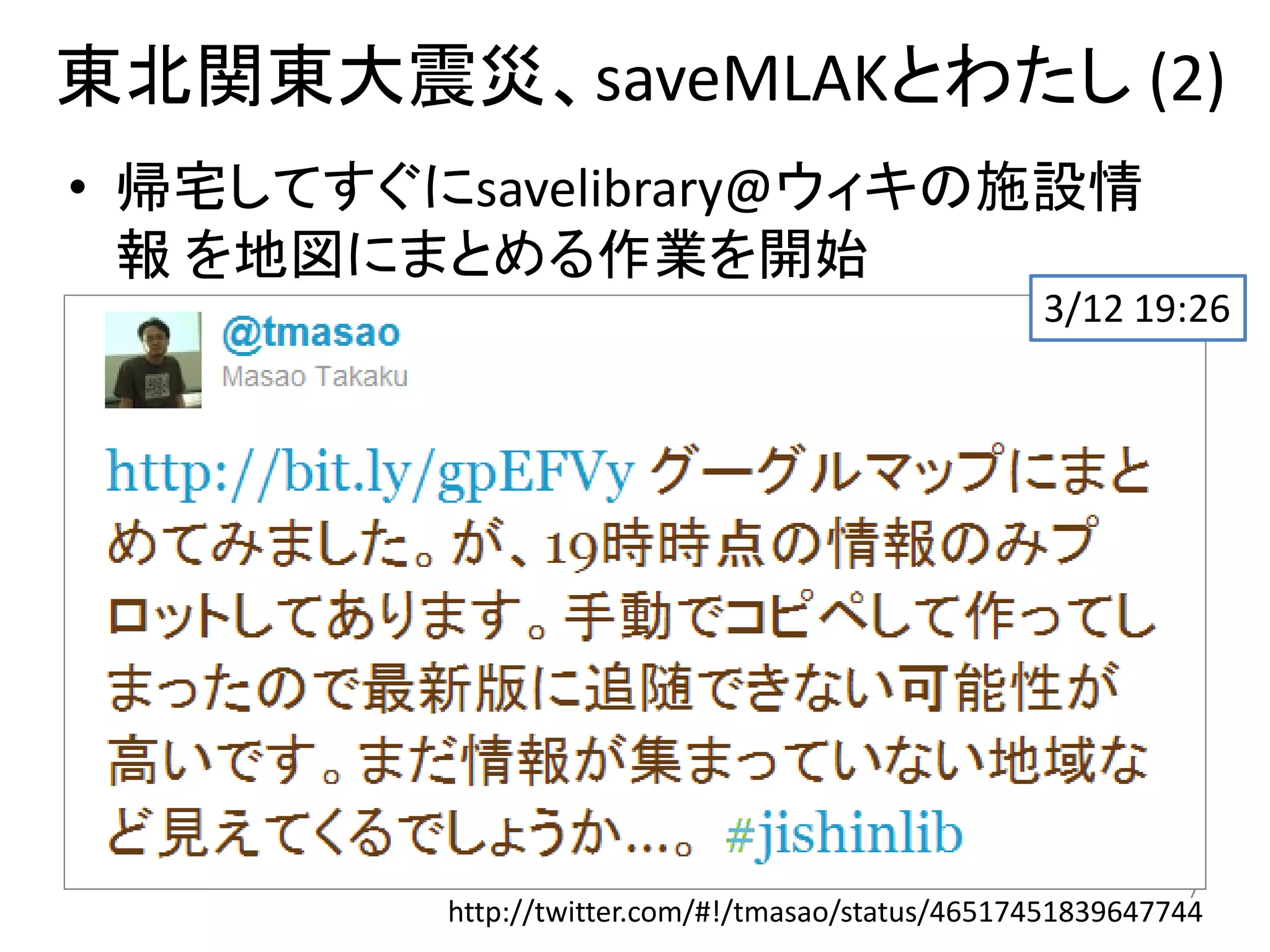 東北関東大震災、saveMLAKとわたし (2)
• 帰宅してすぐにsavelibrary@ウィキの施設情
  報 を地図にまとめる作業を開始
                          3/12 19:26
• カーリル のマッシュアップを作成、メンテナン
  ス
 – スクレイピング
   • 施設情報（所在地） + Calil緯度経度
   → Google Maps埋め込み (kml)




                                                              7
           http://twitter.com/#!/tmasao/status/46517451839647744
 