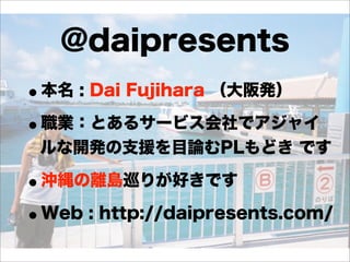 @daipresents
•本名 : Dai Fujihara （大阪発）
•職業：とあるサービス会社でアジャイ
ルな開発の支援を目論むPLもどき です

•沖縄の離島巡りが好きです
•Web : http://daipresents.com/

 