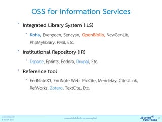 OSS for Information Services
•
    Integrated Library System (ILS)
     •
         Koha, Evergreen, Senayan, OpenBiblio, NewGenLib,
         PhpMylibrary, PMB, Etc.
•
    Institutional Repository (IR)
     •
         Dspace, Eprints, Fedora, Drupal, Etc.
•
    Reference tool
     •
         EndNoteX3, EndNote Web, ProCite, Mendelay, CiteULink,
         RefWorks, Zotero, TextCite, Etc.
 