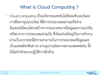 What is Cloud Computing ?
•
    Cloud computing เป็นนวัตกรรมเทคโนโลยีคอมพิวเตอร์และ
    การสือสารรูปแบบใหม่ ที่มีการประมวลผลผ่านเครือข่าย
          ่
    อินเทอร์เน็ตบนโครงสร้างการประมวลขนาดใหญ่และการแบ่งปัน
    ทรัพยากรการประมวลผลร่วมกัน ซึ่งโดยส่วนใหญ่เป็นการทํางาน
    ผ่านเว็บเบราเซอร์มีความสามารถในการประมวลผลข้อมูลและ
    เว็บแอพพลิเคชันต่างๆ ผ่านอุปกรณ์หลากหลายแพลตฟอร์ม ทั้ง
    ยังไม่จํากัดระบบปฏิบตการอีกด้วย
                        ัิ
 