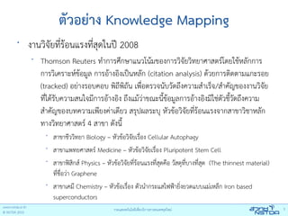 ตัวอย่าง Knowledge Mapping
•
    งานวิจัยที่ร้อนแรงที่สุดในปี 2008
     •
         Thomson Reuters ทําการศึกษาแนวโน้มของการวิจัยวิทยาศาสตร์โดยใช้หลักการ
         การวิเคราะห์ข้อมูล การอ้างอิงเป็นหลัก (citation analysis) ด้วยการติดตามแกะรอย
         (tracked) อย่างรอบคอบ พิถีพิถัน เพื่อตรวจนับวัดถึงความสําเร็จ/สําคัญของงานวิจัย
         ที่ได้รับความสนใจมีการอ้างอิง ถึงแม้ว่าขณะนี้ข้อมูลการอ้างอิงมิใช่ตัวชีวัดถึงความ
                                                                                ้
         สําคัญของบทความเพียงค่าเดียว สรุปผลระบุ หัวข้อวิจัยที่ร้อนแรงจากสาขาวิชาหลัก
         ทางวิทยาศาสตร์ 4 สาขา ดังนี้
          •
              สาขาชีววิทยา Biology – หัวข้อวิจัยเรือง Cellular Autophagy
                                                    ่
          •
              สาขาแพทยศาสตร์ Medicine – หัวข้อวิจยเรื่อง Pluripotent Stem Cell
                                                      ั
          •
              สาขาฟิสิกส์ Physics – หัวข้อวิจยที่ร้อนแรงที่สุดคือ วัสดุที่บางที่สุด (The thinnest material)
                                             ั
              ที่ชื่อว่า Graphene
          •
              สาขาเคมี Chemistry – หัวข้อเรื่อง ตัวนํากระแสไฟฟ้ายิ่งยวดแบบแม่เหล็ก Iron based
              superconductors
 