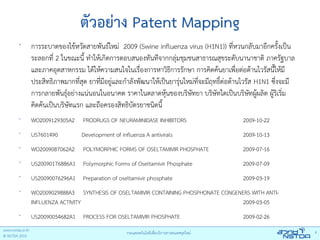 ตัวอย่าง Patent Mapping
•
    การระบาดของไข้หวัดสายพันธ์ใหม่ 2009 (Swine influenza virus (H1N1)) ที่หวนกลับมาอีกครั้งเป็น
    ระลอกที่ 2 ในขณะนี้ ทําให้เกิดการตอบสนองทันทีจากกลุ่มชุมชนสาธารณสุขระดับนานาชาติ ภาครัฐบาล
    และภาคอุตสาหกรรม ได้ให้ความสนใจในเรื่องการหาวิธการรักษา การคิดค้นยาเพื่อต่อต้านไวรัสนี้ให้มี
                                                         ี
    ประสิทธิภาพมากที่สุด ยาที่มอยู่และกําลังพัฒนาให้เป็นยารุ่นใหม่ท่จะมีฤทธิต่อต้านไวรัส H1N1 ซึงจะมี
                                ี                                   ี       ์                   ่
    การกลายพันธุอย่างแน่นอนในอนาคต ราคาในตลาดหุนของบริษทยา บริษทใดเป็นบริษทผู้ผลิต ผู้ริเริ่ม
                  ์                                    ้        ั         ั            ั
    คิดค้นเป็นบริษทแรก และถือครองสิทธิบตรยาชนิดนี้
                    ั                     ั
•
    WO2009129305A2     PRODRUGS OF NEURAMINIDASE INHIBITORS                      2009-10-22
•
    US7601490         Development of influenza A antivirals                      2009-10-13
•
    WO2009087062A2     POLYMORPHIC FORMS OF OSELTAMIVIR PHOSPHATE                2009-07-16
•
    US20090176886A1 Polymorphic Forms of Oseltamivir Phosphate                   2009-07-09
•
    US20090076296A1 Preparation of oseltamivir phosphate                         2009-03-19
•
    WO2009029888A3 SYNTHESIS OF OSELTAMIVIR CONTAINING PHOSPHONATE CONGENERS WITH ANTI-
    INFLUENZA ACTIVITY                                                   2009-03-05
•
    US20090054682A1 PROCESS FOR OSELTAMIVIR PHOSPHATE                            2009-02-26
 