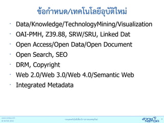 ข้อกําหนด/เทคโนโลยีอุบัติใหม่
•
    Data/Knowledge/TechnologyMining/Visualization
•
    OAI-PMH, Z39.88, SRW/SRU, Linked Dat
•
    Open Access/Open Data/Open Document
•
    Open Search, SEO
•
    DRM, Copyright
•
    Web 2.0/Web 3.0/Web 4.0/Semantic Web
•
    Integrated Metadata
 