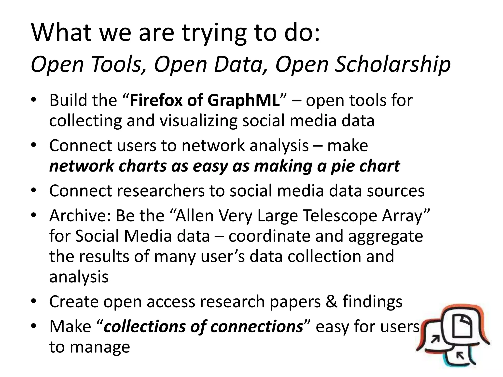 What we are trying to do:Open Tools, Open Data, Open ScholarshipBuild the “Firefox of GraphML” – open tools for collecting and visualizing social media dataConnect users to network analysis – make network charts as easy as making a pie chartConnect researchers to social media data sourcesArchive: Be the “Allen Very Large Telescope Array” for Social Media data – coordinate and aggregate the results of many user’s data collection and analysisCreate open access research papers & findingsMake “collections of connections” easy for users to manage 