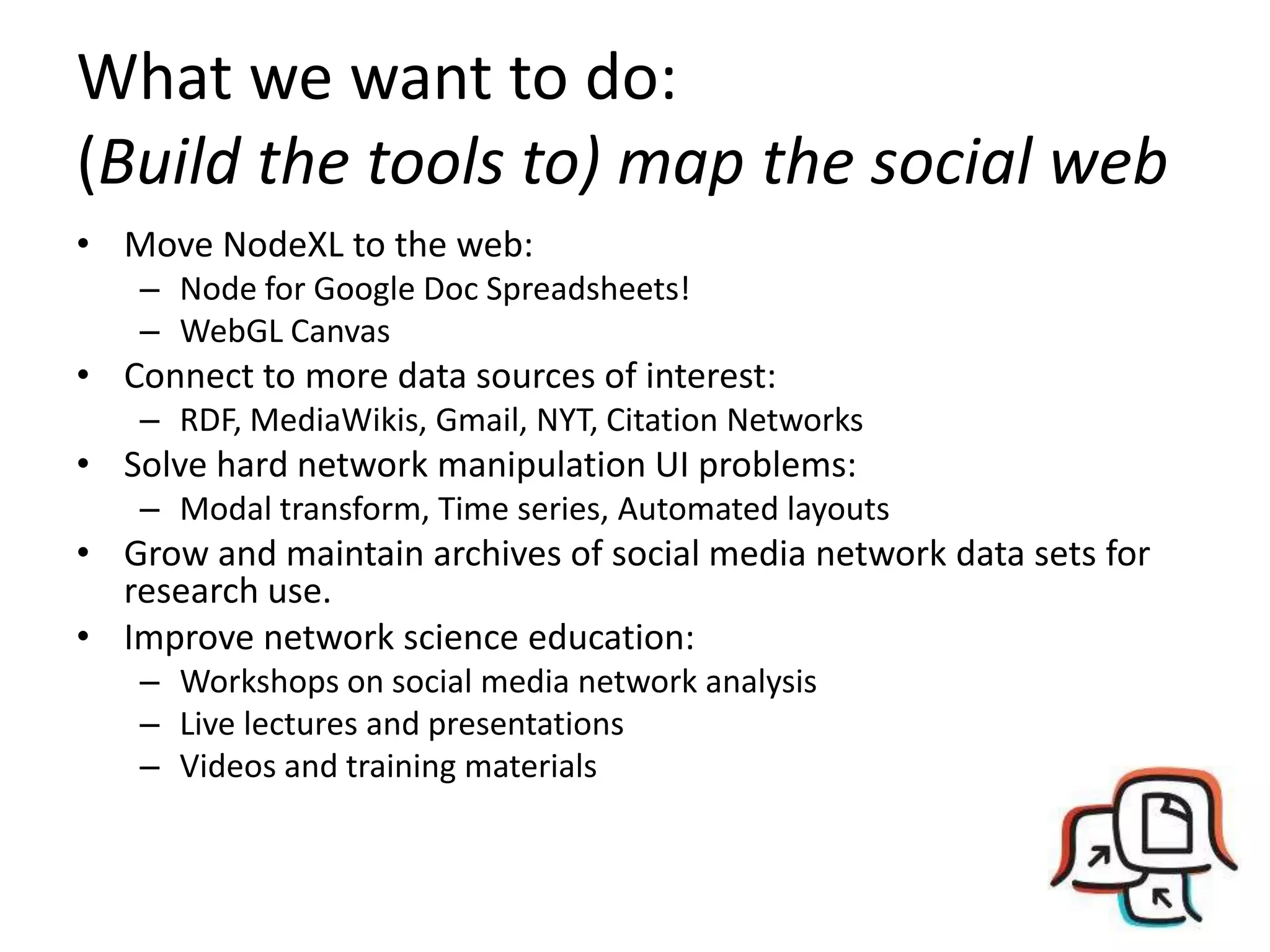 What we want to do: (Build the tools to) map the social webMove NodeXL to the web:Node for Google Doc Spreadsheets!WebGL CanvasConnect to more data sources of interest:RDF, MediaWikis, Gmail, NYT, Citation NetworksSolve hard network manipulation UI problems:Modal transform, Time series, Automated layoutsGrow and maintain archives of social media network data sets for research use.Improve network science education:Workshops on social media network analysisLive lectures and presentationsVideos and training materials