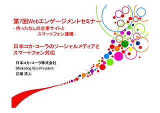 第7回Webエンゲージメントセミナー
- 待ったなしの企業サイトと
             スマートフォン連携 -

日本コカ・コーラのソーシャルメディアと
スマートフォン対応
日本コカ・コーラ株式会社
iMarketing Vice President
江端 浩人
 