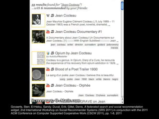 Govaerts, Sten; El Helou, Sandy; Duval, Erik; Gillet, Denis. A federated search and social recommendation
widget, 2nd International Workshop on Social Recommender Systems (SRS 2011) in conjunction with the 2011
ACM Conference on Computer Supported Cooperative Work (CSCW 2011), pp. 1-8, 2011
 