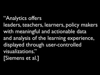 “Analytics offers
leaders, teachers, learners, policy makers
with meaningful and actionable data
and analysis of the learning experience,
displayed through user-controlled
visualizations.”
[Siemens et al.]
 