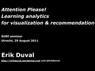 Attention Please!
Learning analytics
for visualization & recommendation

SURF seminar
Utrecht, 29 August 2011




Erik Duval
http://erikduval.wordpress.com and @ErikDuval


                                   1
 
