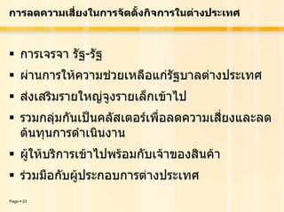 การลดความเสี่ยงในการจัดตั้งกิจการในตางประเทศ



       การเจรจา รัฐ-รัฐ
       ผานการใหความชวยเหลือแกรัฐบาลตางประเทศ
       สงเสริมรายใหญจูงรายเล็กเขาไป
       รวมกลุมกันเปนคลัสเตอรเพื่อลดความเสี่ยงและลด
       ตนทุนการดําเนินงาน
       ผูใหบริการเขาไปพรอมกับเจาของสินคา
       รวมมือกับผูประกอบการตางประเทศ
Page   23
 