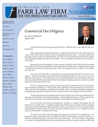 PERSONAL INJURY &
WRONGFUL DEATH

LITIGATION

ESTATE PLANNING

REAL ESTATE & TITLE
                       Commercial Due Diligence
INSURANCE
                       By: Jack O. Hackett II
MARITAL & FAMILY       August 2011
BUSINESS

ELDER LAW
                                Commercial real estate transactions typically require a different level of due diligence than resi-
ASSET PROTECTION       dential deals.

                                 Many commercial contracts give the buyer an inspection period from the time of the contract to
                       a date certain within which to perform all the investigations the buyer wants. If the buyer decides that
ATTORNEYS              the property does not meet his requirements for any reason he can terminate the contract, get his deposit
GUY S. EMERICH         back, and go find another piece that suits him better. This is sometimes referred to in the vernacular as
                       a “free look.”
JACK O. HACKETT II
                                 Because the array of investigations a buyer may want to perform can be wide and varied, someone
CHARLES T. BOYLE
                       has to order the services and coordinate the team performing them. If the buyer is reasonably sophisticated
DAROL H.M. CARR        in commercial real estate, he can be that person. If not, it is usually his attorney. Often, it is a combina-
                       tion of the two.
DAVID A. HOLMES

GARY A. KAHLE                   The contract will state who is responsible for obtaining and paying for the title insurance com-
                       mitment. The title commitment needs to be ordered and produced early on so that a copy of it can be
ROGER H. MILLER III    delivered to the surveyor. The surveyor will assist in determining whether all the exceptions on the com-
DOROTHY L. KORSZEN
                       mitment actually affect the property and will note the easements, boundary agreements, and other recorded
                       documents on the sketch of the survey.
WILL W. SUNTER
                                 The title exceptions which cannot be removed from the title commitment need to be reviewed in
FORREST J. BASS
                       light of the buyer’s intended use. These include, where applicable, restrictions on the plat, restrictive cov-
NATALIE C. LASHWAY     enants common to the subdivision, condominium documents, master association documents, development
                       of regional impact documents, and any restrictions found in deeds to the property in the chain of title.
GEORGE T. WILLIAMSON
                                 The legal description of the property needs to be precisely the same in the title commitment as on
                       the survey and, ultimately, in the deed and mortgage. Any discrepancy between the “official” legal descrip-
                       tion in the survey and that in the contract needs to be resolved within the inspection period.

                                 The survey sketch will show any encroachments, overlaps, or boundary line disputes and will
                       identify access to public roads. A properly prepared and certified survey will result in the title insurance
                       covering any survey problems that might crop up later which are not shown on the survey, but any problem
                       uncovered by the surveyor will not be insured. The buyer will have to accept it “as is,” attempt to have the
                       seller cure the problem, or terminate the contract.

                                The buyer must confirm that the property has appropriate zoning for his anticipated use. Al-
                       though the zoning classification code is commonly found on the county property appraiser’s website, it is
                       there for informational purposes only and should not be relied upon. The city or county zoning official
                       can confirm the zoning classification and uses permitted with or without a special exception as well as any
 