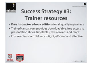 Success Strategy #3:
          Trainer resources
•  Free Instructor e-book editions for all qualifying trainers
•  TrainerManual.com provides downloadable, free access to
   presentation slides, timetables, revision aids and more
•  Ensures classroom delivery is tight, eﬃcient and eﬀective




                                                   www.gtslearning.com
 