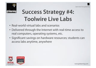 Success Strategy #4:
          Toolwire Live Labs
•  Real-world virtual labs and scenarios
•  Delivered through the Internet with real-time access to
   real computers, operating systems, etc.
•  Signi cant savings on hardware resources; students can
   access labs anytime, anywhere




                                                  www.gtslearning.com
 