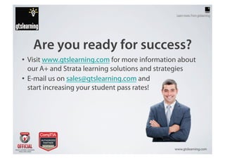 Are you ready for success?
•  Visit www.gtslearning.com for more information about
   our A+ and Strata learning solutions and strategies
•  E-mail us on sales@gtslearning.com and
   start increasing your student pass rates!




                                                www.gtslearning.com
 