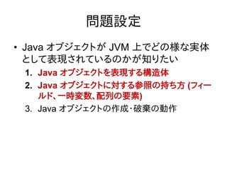 問題設定
• Java オブジェクトが JVM 上でどの様な実体
  として表現されているのかが知りたい
 1. Java オブジェクトを表現する構造体
 2. Java オブジェクトに対する参照の持ち方 (フィー
    ルド、一時変数、配列の要素)
 3. Java オブジェクトの作成・破棄の動作
 