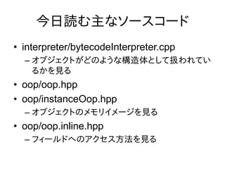今日読む主なソースコード
• interpreter/bytecodeInterpreter.cpp
  – オブジェクトがどのような構造体として扱われてい
    るかを見る
• oop/oop.hpp
• oop/instanceOop.hpp
  – オブジェクトのメモリイメージを見る
• oop/oop.inline.hpp
  – フィールドへのアクセス方法を見る
 