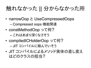 触れなかった || 分からなかった所
• narrowOop と UseCompressedOops
  – Compressed oops 機能関連
• constMethodOop って何？
  – これはあまり深くなさそう
• compiledICHolderOop って何？
  – JIT コンパイルに絡んでいそう
• JIT コンパイルによるメソッド実体の差し変え
  はどのクラスの担当？
 
