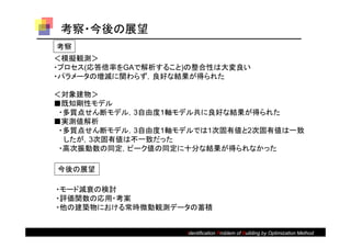 考察・今後の展望
考察
＜模擬観測＞
・プロセス(応答倍率をGAで解析すること)の整合性は大変良い
・パラメータの増減に関わらず，良好な結果が得られた

＜対象建物＞
■既知剛性モデル
 ・多質点せん断モデル，3自由度1軸モデル共に良好な結果が得られた
■実測値解析
 ・多質点せん断モデル，3自由度1軸モデルでは1次固有値と2次固有値は一致
  したが，3次固有値は不一致だった
 ・高次振動数の同定，ピーク値の同定に十分な結果が得られなかった

今後の展望

・モード減衰の検討
・評価関数の応用・考案
・他の建築物における常時微動観測データの蓄積


                    Identification Problem of Building by Optimization Method
 