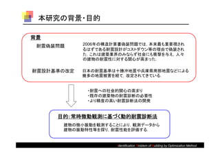 本研究の背景・目的

背景
 耐震偽装問題     2006年の構造計算書偽装問題では，本来最も重要視され
            るはずである耐震設計がコストダウン等の理由で偽装され
            た．これは建築業界のみならず社会にも衝撃を与え，人々
            の建物の耐震性に対する関心が高まった．

耐震設計基準の改定   日本の耐震基準は十勝沖地震や兵庫県南部地震などによる
            幾多の地震被害を経て，改定されてきている．


             ・耐震への社会的関心の高まり
             ・既存の建築物の耐震診断の必要性
             ・より精度の高い耐震診断法の開発


     目的：常時微動観測に基づく動的耐震診断法
      建物の微小振動を観測することにより，観測データから
      建物の振動特性等を探り，耐震性能を評価する．


                     Identification Problem of Building by optimization method
                                                           Optimization Method
 