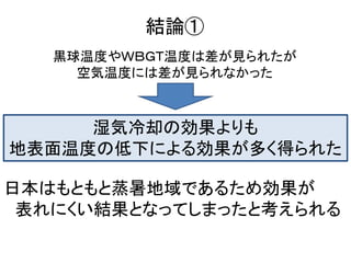 結論①
   黒球温度やＷＢＧＴ温度は差が見られたが
     空気温度には差が見られなかった



     湿気冷却の効果よりも
地表面温度の低下による効果が多く得られた

日本はもともと蒸暑地域であるため効果が
 表れにくい結果となってしまったと考えられる
 