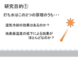 研究目的①
打ち水はこの２つの原理のうち・・・

湿気冷却の効果はあるのか？

地表面温度の低下による効果が
       ほとんどなのか？
 
