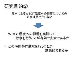 研究目的②
  散水によるＷＢＧＴ温度への影響についての
       研究は見当たらない




・ ＷＢＧＴ温度への影響を実証して
     散水を行うことが有効で安全であるか

・ どの時間帯に散水を行うことが
             効果的であるか
 