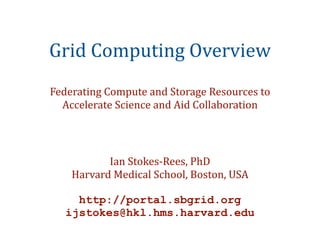 Grid Computing Overview
Federating Compute and Storage Resources to 
  Accelerate Science and Aid Collaboration




           Ian Stokes‐Rees, PhD
    Harvard Medical School, Boston, USA

     http://portal.sbgrid.org
   ijstokes@hkl.hms.harvard.edu
 