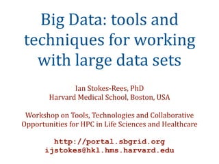 Big Data: tools and 
techniques for working 
  with large data sets
               Ian Stokes‐Rees, PhD
        Harvard Medical School, Boston, USA

 Workshop on Tools, Technologies and Collaborative 
Opportunities for HPC in Life Sciences and Healthcare

         http://portal.sbgrid.org
       ijstokes@hkl.hms.harvard.edu
 