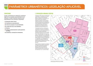 A Operação Urbana Centro foi instituída pela
Lei Municipal nº 12.349/1997 (OU Centro) e
regula o conjunto de intervenções que
poderá ser realizado no seu perímetro com
vistas a melhorar, sob os aspectos
urbanístico e ambiental, a área central da
Cidade de São Paulo. A OU Centro prevê
uma série de benefícios aos proprietários de
imóveis localizados no seu perímetro,entre
os quais diferenciados coeficientes de
aproveitamento, alteração de índices e
parâmetros de uso e ocupação do solo,
transferência do direito de construir, etc.
É importante notar que a Lei Municipal nº
14.918/2009, que autorizou a execução do
Projeto Nova Luz, previu serem aplicáveis ao
perímetro do projeto os parâmetros
urbanísticos decorrentes de eventual adesão
à OU Centro, exceto o art. 4º, inc. I, e o art.
6º, § 1º, da lei que instituiu a OU Centro, que
prevêem, respectivamente, (i) a modificação
de índices urbanísticos, de características de
uso e ocupação do solo e de disposições do
Código de Obras do Município (Lei Municipal
nº 11.228/1992); e (ii) a possibilidade de
transferência de potencial construtivo de
terrenos contidos no perímetro da OU Centro
para imóveis localizados fora de tal
perímetro.
Especificamente à transferência do direito de
construir de imóveis sujeitos à preservação
por órgãos de proteção do patrimônio
histórico, verifica-se a permissão da
transferência de tal direito para outros
imóveis localizados dentro do perímetro da
OU Centro (art. 4º, inc. II, da OUC Centro).
R
P
ra
te
s
R Bandeirantes
A
v
R
io
B
r
a
n
c
o
Pca
da
Repub
A
v
P
r
e
s
t
e
s
Maia
P
c
a
J
ú
li
o
P
r
e
s
t
e
s
Av
Pres
tes
M
aia
A
l
C
l
e
v
e
la
n
d
R Itapirapés
Pca da Luz
Vd D
L
r
g
d
o
A
rouc
h
e
R
C
n
s
o
N
é
b
i
a
s
R dos Clérigo
Bc da Fabrica
P
c
a
d
o
C
o
r
r
e
i
o
R
Br
de
Duprat
R D Lin
Lrg
G
en
O
sório
Lrg S B
e
n
t
o
R
Jorg
e
Azem
Av
Ti
ra
de
nt
es
L
r
g
P
a
is
s
a
n
d
u
P
ca
P
e
dro Le
s
s
a
V
la
A
gu
ia
r
A
n
dr
ad
e
R Carmo Cintra
R
Ribeiro
De Lim
a
P
t
e
R Dr Luiz Silveira
Jorg
e
Velh
o
R Abelardo Pinto
o
r
t
o
G
e
r
a
l
Av S João
A
v
Ti
ra
d
en
te
s
R
Gen
Couto
De
M
a
g
a
lh
ã
e
s
R
d
a
C
a
n
ta
re
ir
a
R
d
o
s
A
n
d
r
a
d
a
s
R
P
ra
te
s
R
J
o
s
é
P
a
u
li
n
o
Ld Constituição
R
Co
mr
Ab
do
Sc
ha
hin
Vl
a
do
s
Ingleses
R
Gen
Rondon
R
Bento
Freit
a
s
Lrg
Coração
De Jesus
Tv Lúcia
Al Glete
R
Helvetia
R
Jorge Velho
Av
Dq
de
Caxias
R
B
rg
To
b
ia
s
R
d
o
s
P
r
o
te
s
t
a
n
t
e
s
R Mq de Itu
do
Vla Bueno
R
d
o
T
r
iu
n
f
o
R
S
a
m
ue
l
B
renner
R
R Guarani
R
A
n
tô
n
io
P
a
is
Av Sen Queiros
P
c
a
A
r
m
ê
R
S
L
á
z
R
Júlio
Conceição
R
A
fo
n
so
P
en
a
R Mauá
R
Jo
aq
uim
M
R
Vitória
R
Aurora
R
A
m
az
on
as
Al Nothm
ann
R Cap Salomão
R Washington Luís
R S Caetano
R
D
r
D
a
vid I
a
m
p
ol
sk
y
R
S
t
a
If
ig
ê
n
i
a
P
c
a
J
ú
li
o
M
e
s
q
u
i
t
a
R
d
o
s
A
n
d
r
a
d
a
s
R
Antônio
De Godói
R Comr Assad Abdalla
R Três Rios
R
do
Se
m
in
á
r
io
R
Capmor Jerônimo Leitão
R
R
i
s
k
a
l
l
a
h
J
o
r
g
e
w
to
n
P
r
a
d
o
R
d
o
s
G
u
a
i
a
n
a
z
e
s
Vla Sta Clara
R
do
A
rouche
Vla Sta Maria
R Paula Sousa
R
dos
Tim
biras
Av Dr
V
i
e
i
r
a
D
e
C
a
r
v
a
l
h
o
P
c
a
A
l
f
r
e
d
o
I
s
s
a
R
L
u
b
av
itc
h
R
Aurora
R
Luiz
De
C
m
õ
es
Av Sen Queiros
R
S
il
v
a
P
in
to
R
Gen
Osório
R
Vitória
R
dos Gusm
ões
R
Br de
Itapetininga
R
d
o
B
o
t
i
c
á
r
io
R Ser
o
p Kherlakian
R
C
n
s
o
N
é
b
ia
s
R Ten Pena
R
D
José
De
Barros
R
Vinte
E
Cinco
De
Marco
R
S
t
a
If
i
g
ê
n
ia
R
Augusto
Severo
Av Ipiranga
R Miguel Carlos
B
r
d
e
L
im
e
i
r
a
R
Br
de
Dupra
t
R
Vin
te
E
Quatro
De
M
a
RCarlos De Sousa
R Deoclecian
z
m
u
d
T
h
o
r
a
C
a
m
p
in
a
s
R Salvador Leme
R
Il
h
a
D
as Flores
R
L
o
p
e
s
T
r
o
v
ã
o
R
A
im
o
r
é
s
R
Antôni
o
Coru
ja
R João Teodoro
R
d
a
C
a
n
ta
re
ir
a
R Fr Antônio Santana Galvão
R
P
lí
n
io
R
a
m
o
s
A
l
D
in
o
B
u
e
n
o
a
n
c
o
Av S
João
A
l
B
r
d
e
P
ir
a
c
ic
a
b
a
R
A
n
h
a
ia
R
D
ja
lm
a
Du
tr
a
u
a
ia
n
a
z
e
s
A
l
C
le
v
e
l
a
n
d
R
G
ui
lh
er
m
e
M
aw
Pca Cel Fernando Prestes
R
D
r
Pe
dr
o
Ar
bu
es
R
d
o
s
It
a
li
a
n
o
s
R
D
An
tô
ni
o
De
M
el
o
R Ribeiro De Lima
R
Florênci
o
De
Abreu
R
Du
tra
R
od
rig
ue
s
R
d
a
G
r
a
ç
a
R
J
o
s
é
P
a
u
li
n
o
R
C
o
rr
e
ia
D
e
M
e
lo
A
l
B
r
d
e
P
i
r
a
c
i
c
a
b
a
R
D
Fran
cisc
o
De
Sou
sa
R Dr Rodrigo De Barros
A
v
d
o
E
s
ta
A
v
R
io
B
r
a
n
c
o
Av
Santos
Dumo
n
t
R Jorge Miranda
R
B
rg
To
b
ia
s
R
A
lfr
ed
o
M
ai
a
R
Flo
r
ên
ci
o
D
e
Ab
re
u
Av
Cá
sp
er
Li
be
ro
R Mauá
Av
Ipiranga
V
d
S
t
a
I
f
i
g
ê
n
i
a
R
P
r
f
C
é
s
a
r
e
L
o
m
broso
R Vinte E Cinco De Janeiro
P
sgs
Tom
J
o
bi
m
PARÂMETROS URBANÍSTICOS: LEGISLAÇÃO APLICÁVEL
À seguir, apresentamos as referências e parâmetros
legais de uso, ocupação e aproveitamento do solo
utilizados no Projeto Urbanístico Específico para
materialização de sua volumetria e implantação:
 (I) Operação Urbana Centro;
 (II) Coeficiente de aproveitamento;
 (III) Taxas de ocupação e de permeabilidade;
 (IV) Largura das vias e usos admitidos ;
 (V) Recuos;
 (VI) Vagas de estacionamento e polos geradores
de tráfego;
 (VII) Gabaritos e restrições de tombamento.
PEIU
AIU
CONTEÚDO
LEGISLAÇÃO ESPECÍFCA APLICÁVEL
I. OPERAÇÃO URBANA CENTRO
D.U.P.
ZEIS
Lei de
Incentivos
Seletivos
Quadras
Nova Luz
DUP
Lei de incentivos Seletivos
AIU
PEIU
ZEIS-3
48.349/07
- 03 Santa Ifigênia
Subproduto 5.1: Pue Consolidado Diretrizes do Desenvolvimento Urbano: Renovação  
 