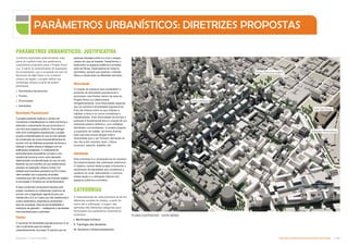 Estação Pinacoteca
Sala São Paulo
Praça Princesa Isabel
Praça Nébias
PLANO ILUSTRATIVO - VISTA AÉREA
Densidade Populacional
O projeto pretende duplicar o número de
moradores e trabalhadores no bairro de forma a
estimular o crescimento de sua economia e o
uso dos seus espaços públicos. Para abrigar
este novo contingente populacional, o projeto
propõe a intensificação do uso do solo através
da construção de novos empreendimentos de
acordo com as diretrizes propostas de forma a
reforçar a malha urbana e dialogar com as
edificações existentes. O coeficiente de
aproveitamento equivalente a 6 para o uso
residencial funciona como outro elemento
determinante na intensificação do uso do solo,
fazendo uso do incentivo ao uso residencial já
previsto na Operação Urbana Centro, em
relação aos incentivos previstos na OU Centro,
vale ressaltar que a proposta de projeto
considera que não se aplica aos imóveis sujeitos
à concessão o incentivo ao remembramento.
A área construída computável indicada pelo
projeto considera os coeficientes máximos de
acordo com a legislação vigente (6 para uso
residencial e 2,5 ou 4 para uso não residencial) e
outros parâmetros urbanísticos pertinentes –
taxa de ocupação, taxa de permeabilidade e
restrições de gabarito –, viabilizando a densidade
recomendada para o perímetro.
Fluidez
O aumento da densidade populacional por si só
não é suficiente para se reativar
urbanisticamente uma área. É preciso que as
pessoas interajam entre si e com o espaço
urbano em que se inserem. Desta forma, o
limite entre os espaços públicos e privados
deve ser tênue, imperceptível ao máximo,
permitindo, sempre que possível, o trânsito
(físico e visual) entre os diferentes domínios.
Diversidade
A criação de espaços que possibilitem o
aumento da densidade populacional e
promovam uma fluidez dentro da área do
Projeto Nova Luz determinará,
obrigatoriamente, uma diversidade espacial,
que se somará à diversidade populacional
fruto da mistura entre os que utilizam e
habitam a área e os novos moradores e
trabalhadores. Esta diversidade de formas e
pessoas é fundamental para a criação de um
ambiente público dinâmico, com múltiplas
atividades concomitantes. O projeto prepara
a superfície da cidade, de forma diversa,
para que esta possa abrigar toda a
diversidade que o ser humano demanda no
seu dia-a-dia: eventos, lazer, cultura,
consumo, esporte, trabalho, etc.
Identidade
Esta premissa é a consequência do sucesso
da implementação das premissas anteriores.
O objetivo central deste projeto é fomentar o
sentimento de identidade aos moradores e
usuários do local, estimulando o convívio,
preservação e a utilização intensa dos
espaços públicos e privados.
CATEGORIAS
A materialização de cada premissa se dá em
diferentes escalas de projeto, a partir do
bairro até a edificação. A seguir, são
definidas três diferentes categorias para
formulação dos parâmetros urbanísticos
propostos:
I. Morfologia Urbana;
II. Tipologia das Quadras;
III. Acessos e Estacionamentos.
PARÂMETROS URBANÍSTICOS: DIRETRIZES PROPOSTAS
Conforme explicitado anteriormente, esta
parte do capítulo trata dos parâmetros
urbanísticos propostos para o Projeto Nova
Luz. A partir do entendimento da legislação
de zoneamento, uso e ocupação do solo do
Município de São Paulo e do contexto
urbano da região, o projeto define sua
morfologia urbana a partir de quatro
premissas:
 Densidade populacional;
 Fluidez;
 Diversidade;
 Identidade.
PARÂMETROS URBANÍSTICOS: JUSTIFICATIVA
Subproduto 5.1: Pue Consolidado Diretrizes do Desenvolvimento Urbano: Renovação  
 